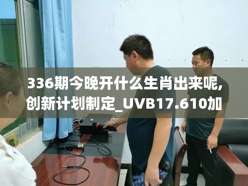 336期今晚開(kāi)什么生肖出來(lái)呢,創(chuàng)新計(jì)劃制定_UVB17.610加速版