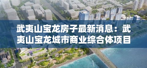 武夷山寶龍房子最新消息：武夷山寶龍城市商業(yè)綜合體項目 
