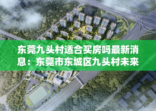 東莞九頭村適合買房嗎最新消息：東莞市東城區(qū)九頭村未來(lái)規(guī)劃 