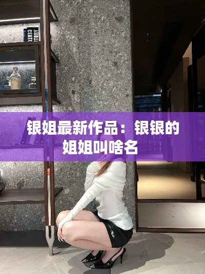銀姐最新作品：銀銀的姐姐叫啥名 