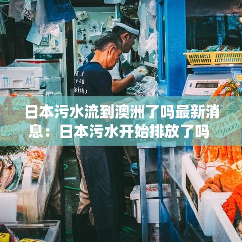 日本污水流到澳洲了嗎最新消息：日本污水開(kāi)始排放了嗎 