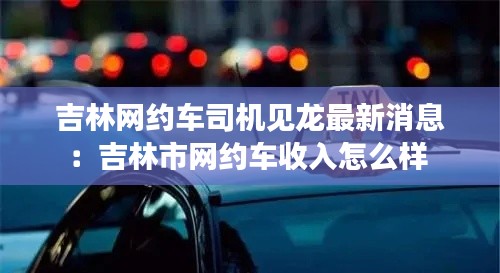 吉林網約車司機見龍最新消息：吉林市網約車收入怎么樣 
