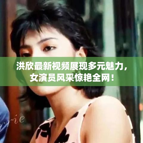 洪欣最新視頻展現(xiàn)多元魅力，女演員風(fēng)采驚艷全網(wǎng)！