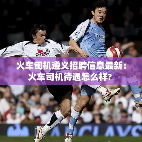火車司機(jī)遵義招聘信息最新：火車司機(jī)待遇怎么樣? 