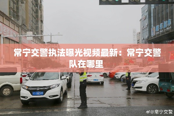 常寧交警執(zhí)法曝光視頻最新：常寧交警隊(duì)在哪里 