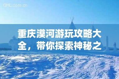 重慶漠河游玩攻略大全，帶你探索神秘之旅！