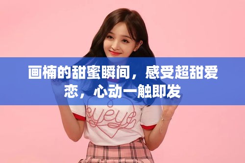 畫楠的甜蜜瞬間，感受超甜愛戀，心動一觸即發(fā)