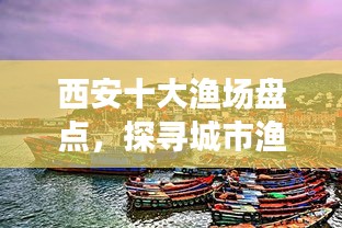 西安十大漁場盤點，探尋城市漁業(yè)瑰寶，盡享漁業(yè)盛宴