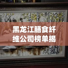 黑龍江膳食纖維公司榜單揭曉，行業(yè)領(lǐng)軍者排名出爐！