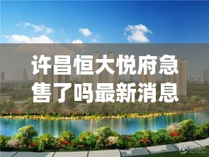 許昌恒大悅府急售了嗎最新消息：許昌恒大樓盤(pán)信息網(wǎng) 