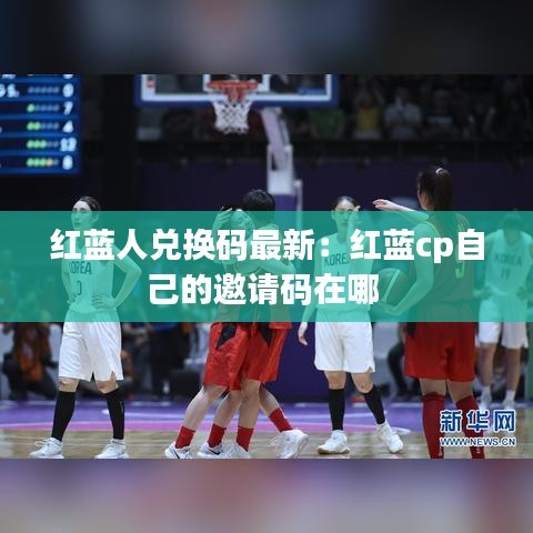 紅藍人兌換碼最新：紅藍cp自己的邀請碼在哪 