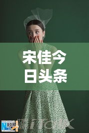 宋佳今日頭條多才多藝亮相，魅力無限視頻新動(dòng)態(tài)