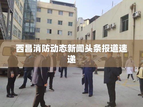 西昌消防動(dòng)態(tài)新聞?lì)^條報(bào)道速遞