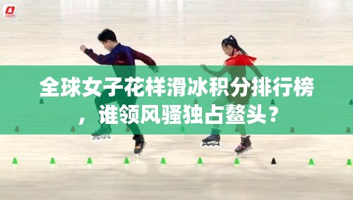 全球女子花樣滑冰積分排行榜，誰(shuí)領(lǐng)風(fēng)騷獨(dú)占鰲頭？