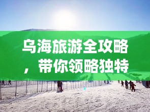 烏海旅游全攻略，帶你領略獨特魅力！
