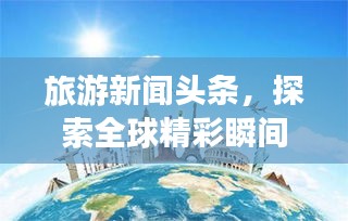 旅游新聞?lì)^條，探索全球精彩瞬間，領(lǐng)略無(wú)限風(fēng)光