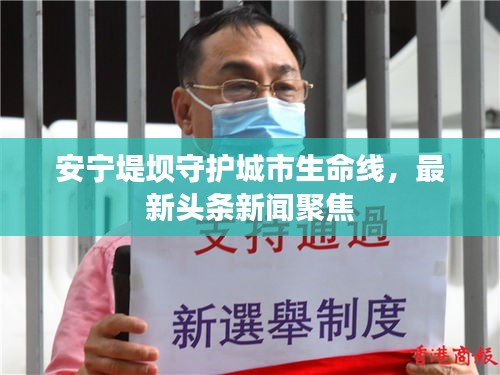 安寧堤壩守護(hù)城市生命線，最新頭條新聞聚焦