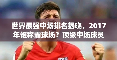 世界最強(qiáng)中場排名揭曉，2017年誰稱霸球場？頂級(jí)中場球員盤點(diǎn)！