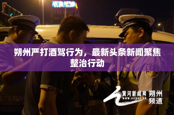 朔州嚴(yán)打酒駕行為，最新頭條新聞聚焦整治行動