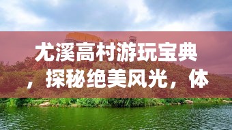 尤溪高村游玩寶典，探秘絕美風光，體驗鄉(xiāng)村風情！