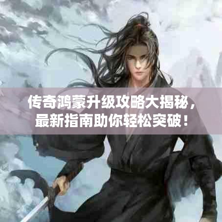 傳奇鴻蒙升級攻略大揭秘，最新指南助你輕松突破！