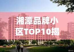 湘潭品牌小區(qū)TOP10揭秘，市場(chǎng)精英小區(qū)全面解讀