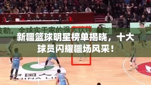 新疆籃球明星榜單揭曉，十大球員閃耀疆場風(fēng)采！