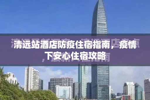 清遠(yuǎn)站酒店防疫住宿指南，疫情下安心住宿攻略