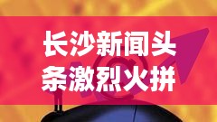 長沙新聞?lì)^條激烈火拼！