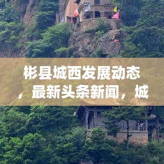 彬縣城西發(fā)展動(dòng)態(tài)，最新頭條新聞，城市亮點(diǎn)一網(wǎng)打盡