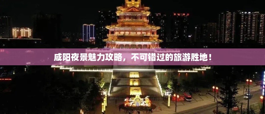 咸陽夜景魅力攻略，不可錯過的旅游勝地！