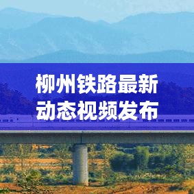 柳州鐵路最新動態(tài)視頻發(fā)布，發(fā)展更新一覽無余
