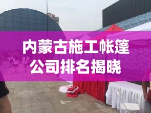 內(nèi)蒙古施工帳篷公司排名揭曉，行業(yè)影響力與競(jìng)爭(zhēng)力解析