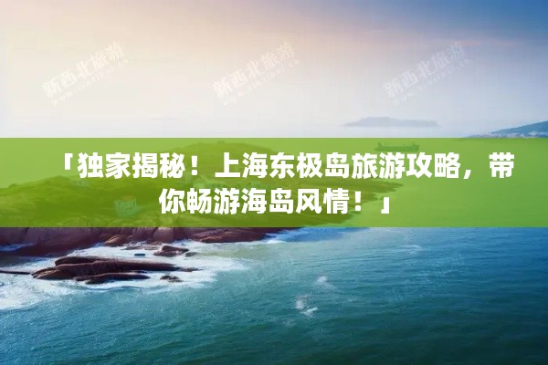 「獨(dú)家揭秘！上海東極島旅游攻略，帶你暢游海島風(fēng)情！」