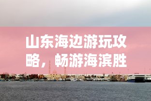 山東海邊游玩攻略，暢游海濱勝地，盡享愜意時(shí)光！