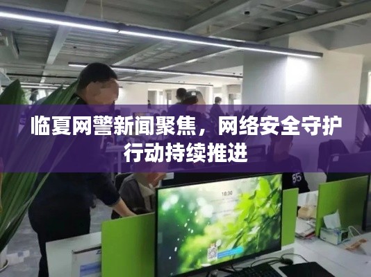 臨夏網(wǎng)警新聞聚焦，網(wǎng)絡安全守護行動持續(xù)推進
