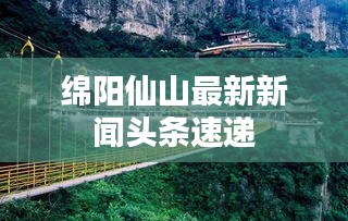 綿陽仙山最新新聞頭條速遞