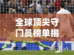 全球頂尖守門員榜單揭曉！排名TOP守門員一網(wǎng)打盡
