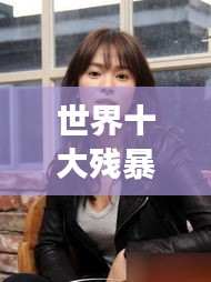 世界十大殘暴女人的驚天排名榜單揭秘！