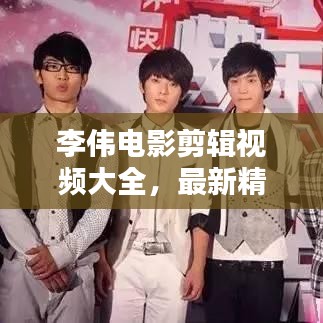 李偉電影剪輯視頻大全，最新精彩集錦一網打盡！