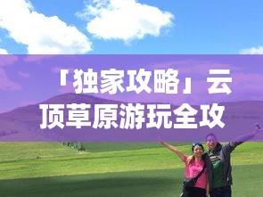 「獨(dú)家攻略」云頂草原游玩全攻略，讓你暢游草原不迷路！