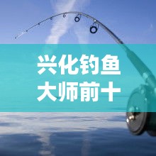 興化釣魚大師前十名榜單揭曉，垂釣界翹楚引領(lǐng)風(fēng)潮！