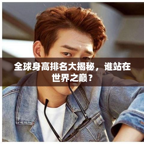 全球身高排名大揭秘，誰站在世界之巔？