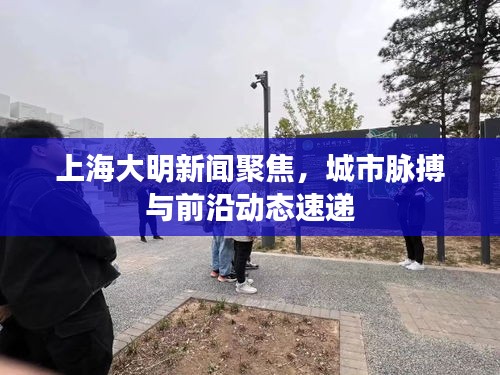 上海大明新聞聚焦，城市脈搏與前沿動態(tài)速遞