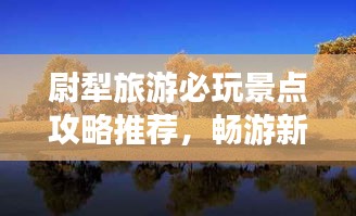 尉犁旅游必玩景點(diǎn)攻略推薦，暢游新疆風(fēng)情寶地！