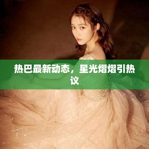 熱巴最新動態(tài)，星光熠熠引熱議