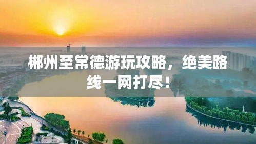 郴州至常德游玩攻略，絕美路線一網(wǎng)打盡！