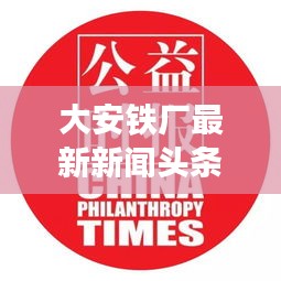 大安鐵廠最新新聞?lì)^條，關(guān)注行業(yè)動(dòng)態(tài)與熱點(diǎn)事件