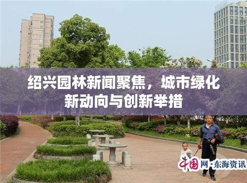 紹興園林新聞聚焦，城市綠化新動向與創(chuàng)新舉措