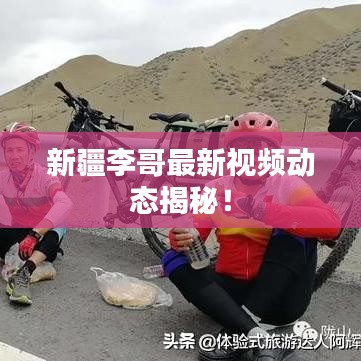 新疆李哥最新視頻動(dòng)態(tài)揭秘！